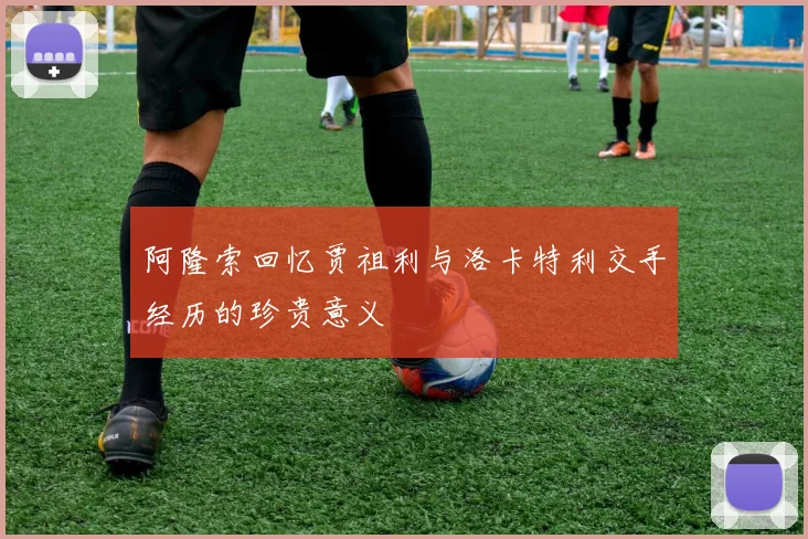 阿隆索回忆贾祖利与洛卡特利交手经历的珍贵意义