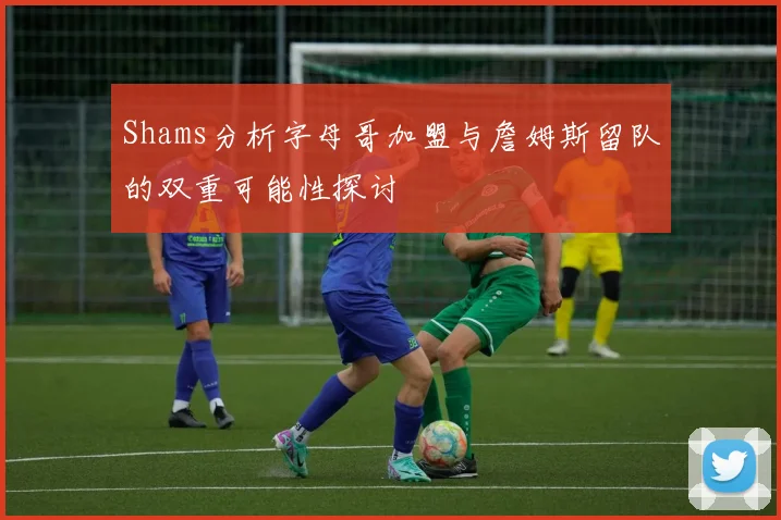 Shams分析字母哥加盟与詹姆斯留队的双重可能性探讨
