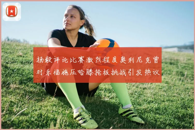 杨毅评论比赛激烈程度奥利尼克曾对乐福施压哈滕抢板挑战引发热议