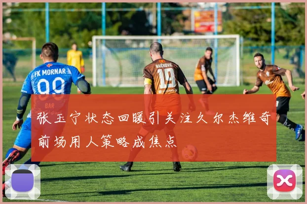 张玉宁状态回暖引关注久尔杰维奇前场用人策略成焦点