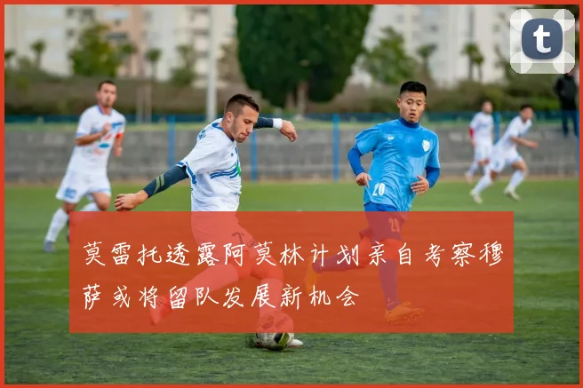 莫雷托透露阿莫林计划亲自考察穆萨或将留队发展新机会