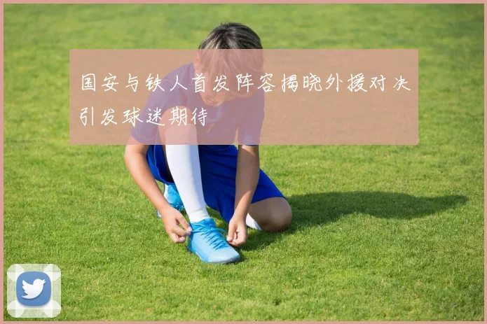 国安与铁人首发阵容揭晓外援对决引发球迷期待