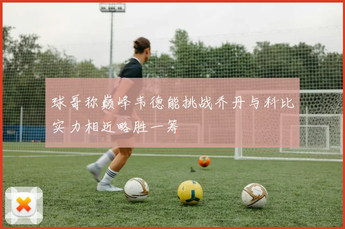 球哥称巅峰韦德能挑战乔丹与科比实力相近略胜一筹