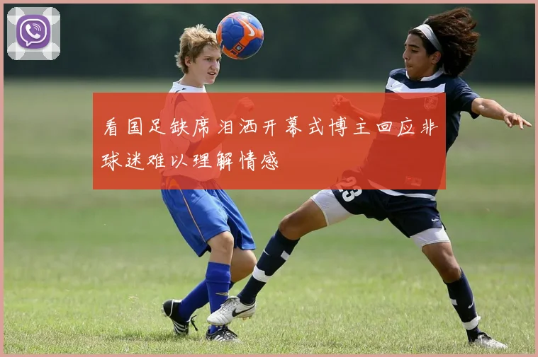 看国足缺席泪洒开幕式博主回应非球迷难以理解情感