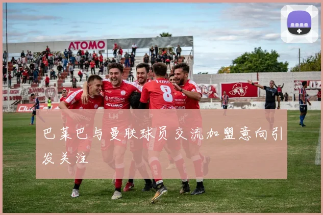 巴莱巴与曼联球员交流加盟意向引发关注