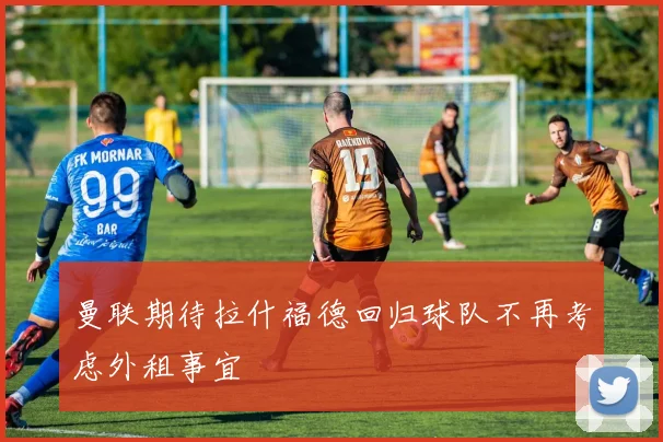 曼联期待拉什福德回归球队不再考虑外租事宜