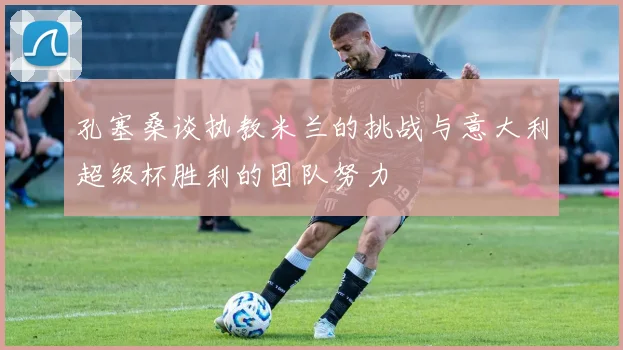 孔塞桑谈执教米兰的挑战与意大利超级杯胜利的团队努力