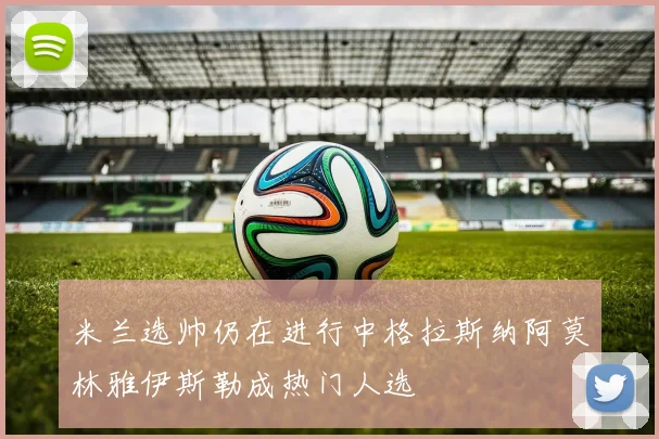 米兰选帅仍在进行中格拉斯纳阿莫林雅伊斯勒成热门人选