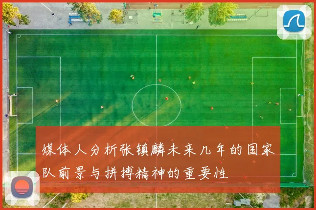 媒体人分析张镇麟未来几年的国家队前景与拼搏精神的重要性