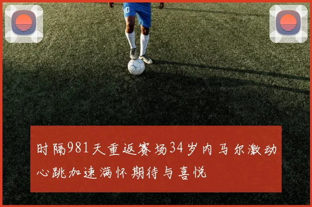 时隔981天重返赛场34岁内马尔激动心跳加速满怀期待与喜悦