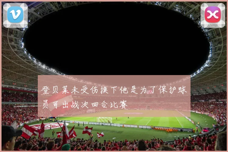 登贝莱未受伤换下他是为了保护球员可出战次回合比赛