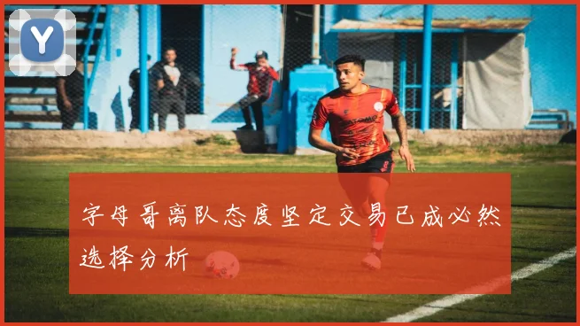 字母哥离队态度坚定交易已成必然选择分析