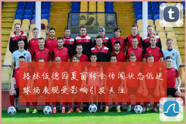 格林伍德因夏窗转会传闻状态低迷球场表现受影响引发关注