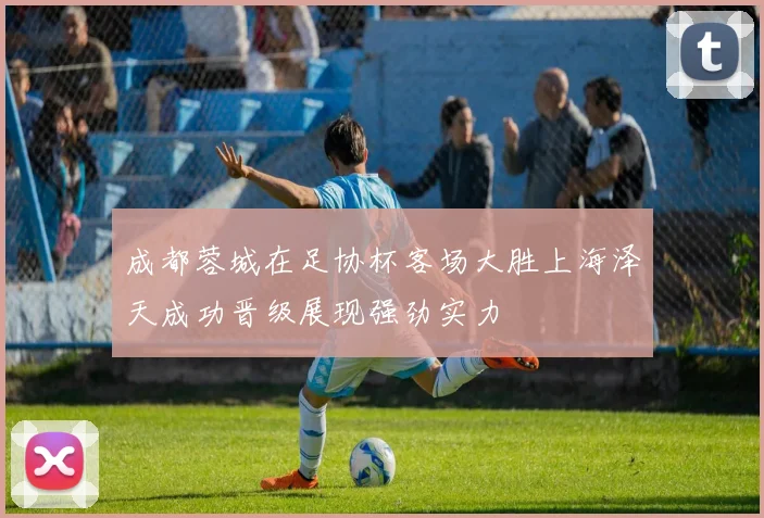 成都蓉城在足协杯客场大胜上海泽天成功晋级展现强劲实力