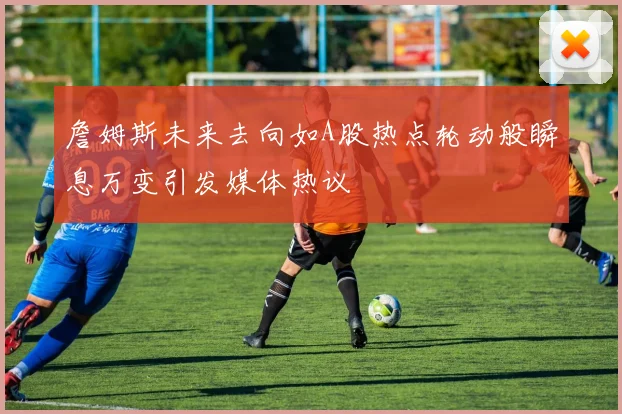 詹姆斯未来去向如A股热点轮动般瞬息万变引发媒体热议