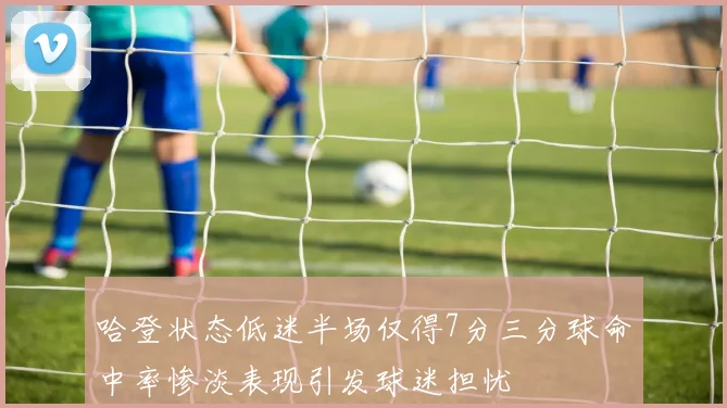 哈登状态低迷半场仅得7分三分球命中率惨淡表现引发球迷担忧