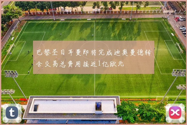 巴黎圣日耳曼即将完成迪奥曼德转会交易总费用接近1亿欧元