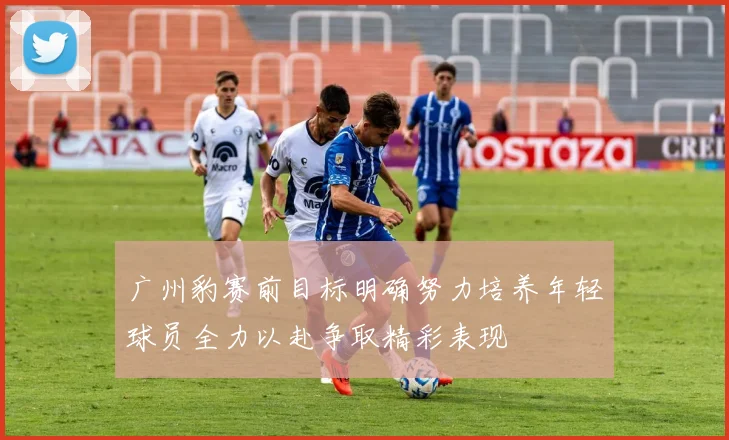 广州豹赛前目标明确努力培养年轻球员全力以赴争取精彩表现