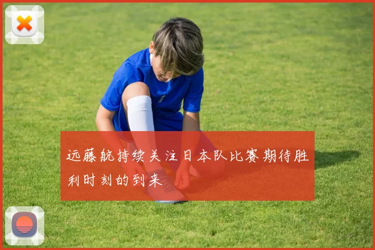 远藤航持续关注日本队比赛期待胜利时刻的到来