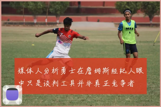 媒体人分析勇士在詹姆斯经纪人眼中只是谈判工具并非真正竞争者