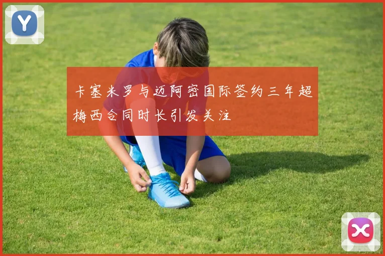 卡塞米罗与迈阿密国际签约三年超梅西合同时长引发关注