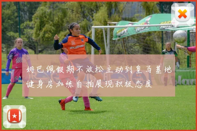 姆巴佩假期不放松主动到皇马基地健身房加练自拍展现积极态度