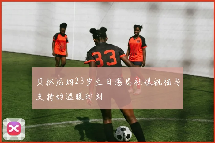 贝林厄姆23岁生日感恩社媒祝福与支持的温暖时刻