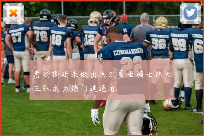 詹姆斯尚未做出决定勇士骑士热火三队成为热门追逐者