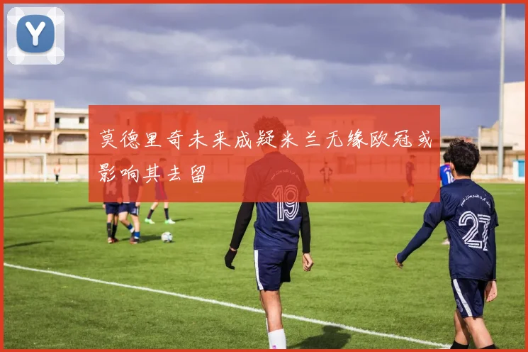 莫德里奇未来成疑米兰无缘欧冠或影响其去留